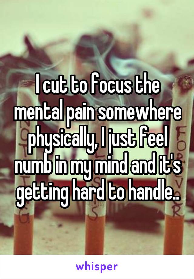I cut to focus the mental pain somewhere physically, I just feel numb in my mind and it's getting hard to handle..
