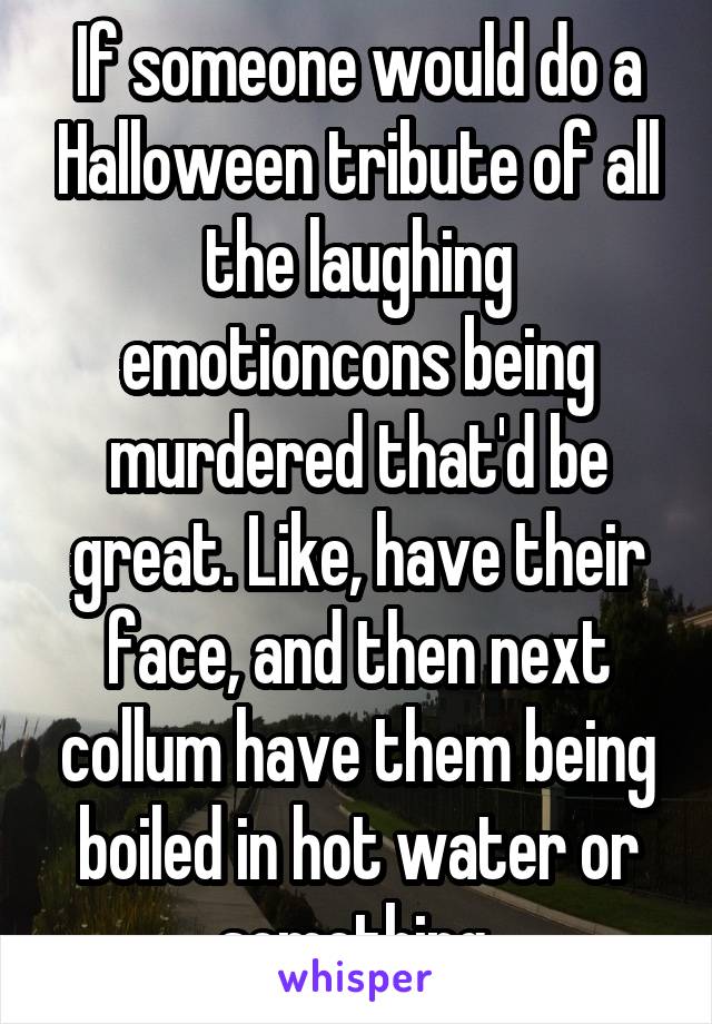 If someone would do a Halloween tribute of all the laughing emotioncons being murdered that'd be great. Like, have their face, and then next collum have them being boiled in hot water or something.