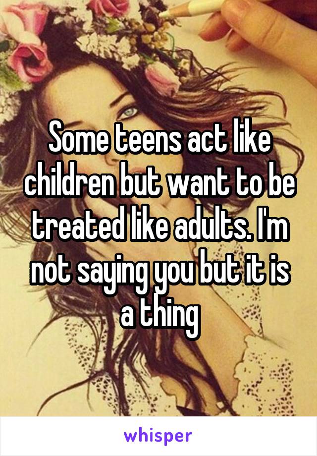Some teens act like children but want to be treated like adults. I'm not saying you but it is a thing