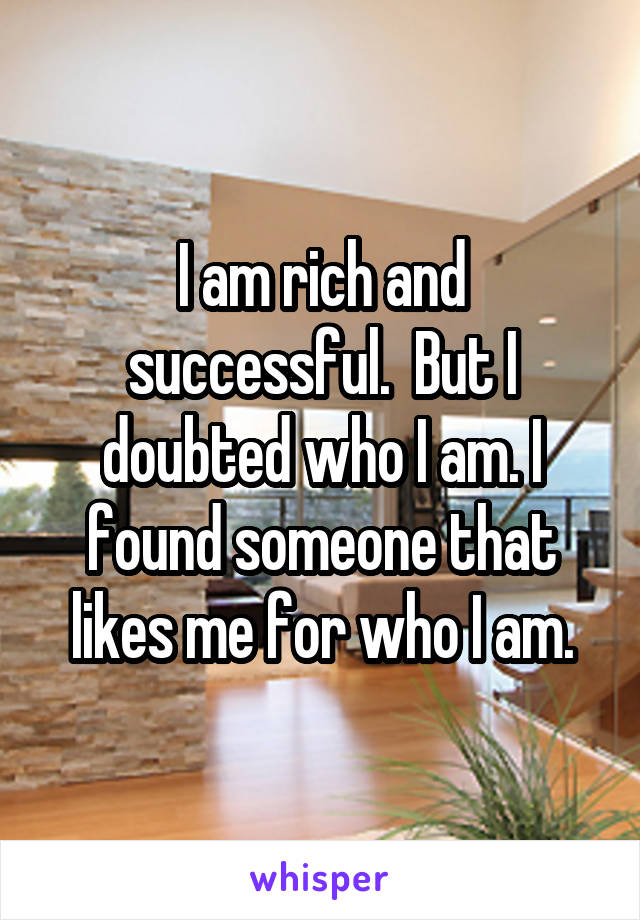 I am rich and successful.  But I doubted who I am. I found someone that likes me for who I am.