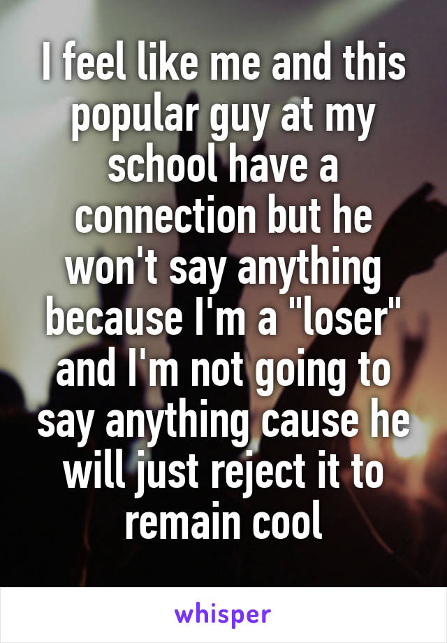 I feel like me and this popular guy at my school have a connection but he won't say anything because I'm a "loser" and I'm not going to say anything cause he will just reject it to remain cool
