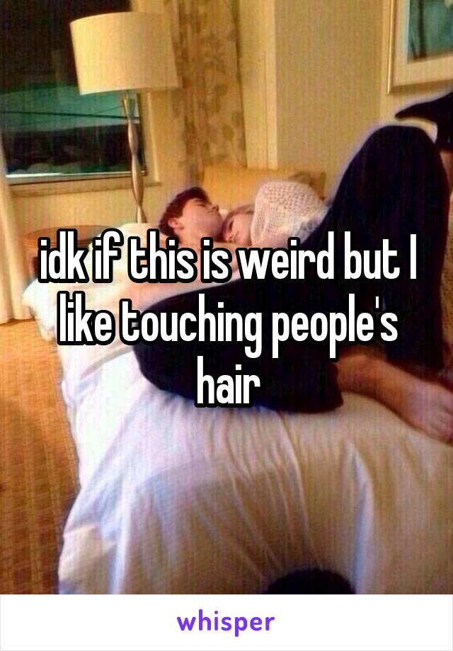idk if this is weird but I like touching people's hair