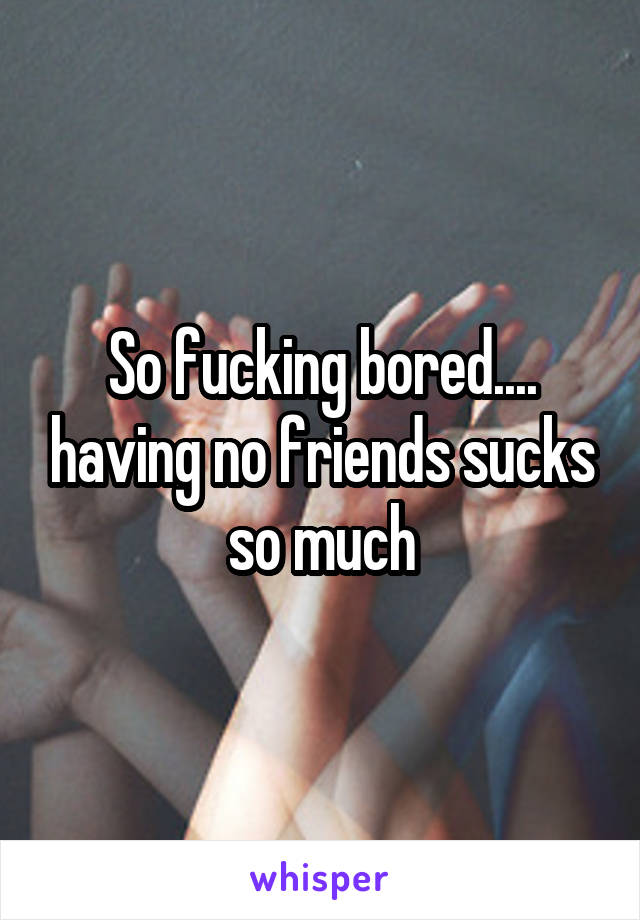 So fucking bored.... having no friends sucks so much