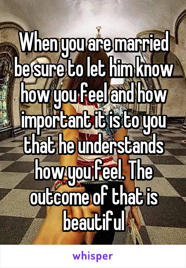 When you are married be sure to let him know how you feel and how important it is to you that he understands how you feel. The outcome of that is beautiful