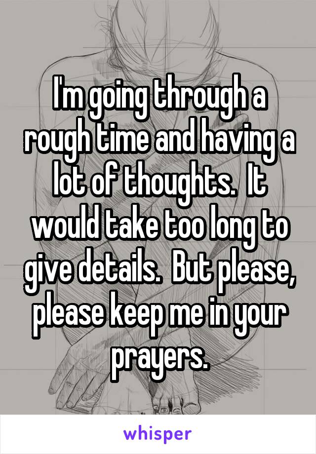 I'm going through a rough time and having a lot of thoughts.  It would take too long to give details.  But please, please keep me in your prayers.