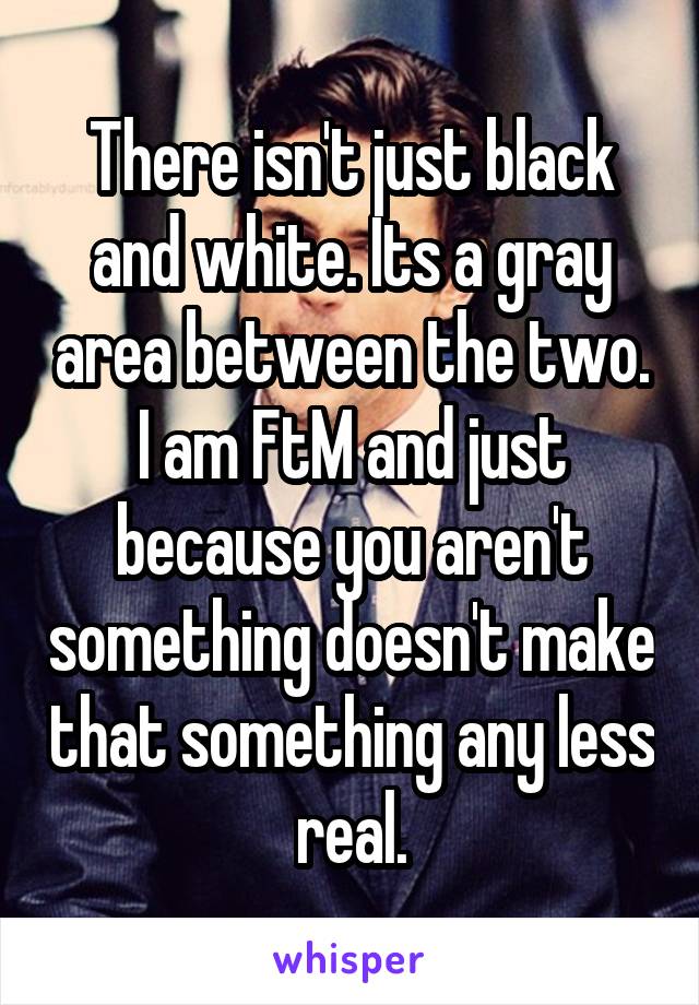 There isn't just black and white. Its a gray area between the two. I am FtM and just because you aren't something doesn't make that something any less real.