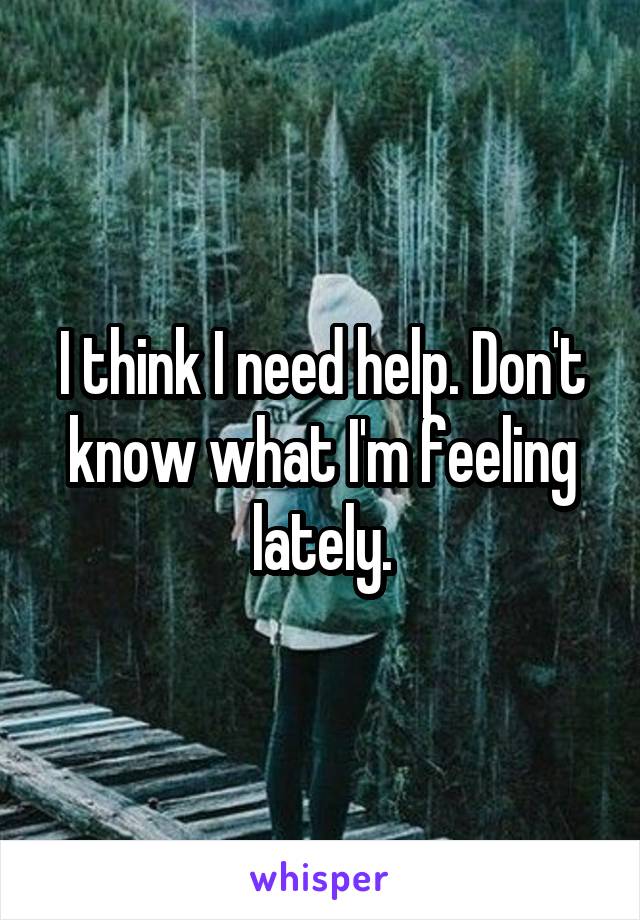 I think I need help. Don't know what I'm feeling lately.