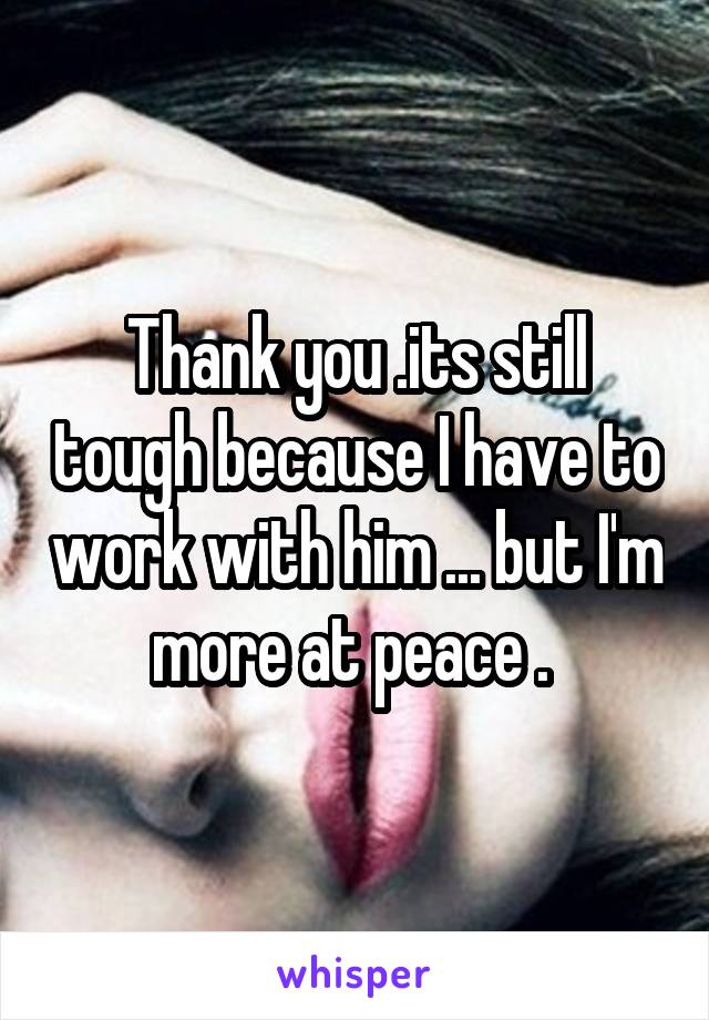 Thank you .its still tough because I have to work with him ... but I'm more at peace . 
