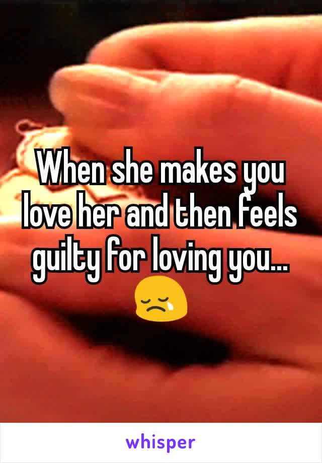 When she makes you love her and then feels guilty for loving you...😢
