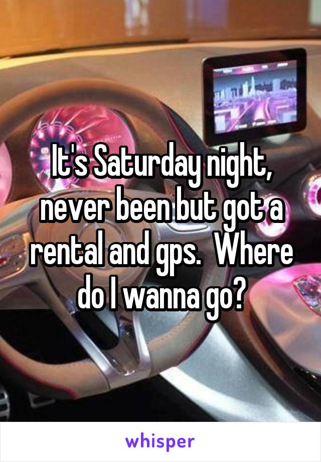 It's Saturday night, never been but got a rental and gps.  Where do I wanna go?