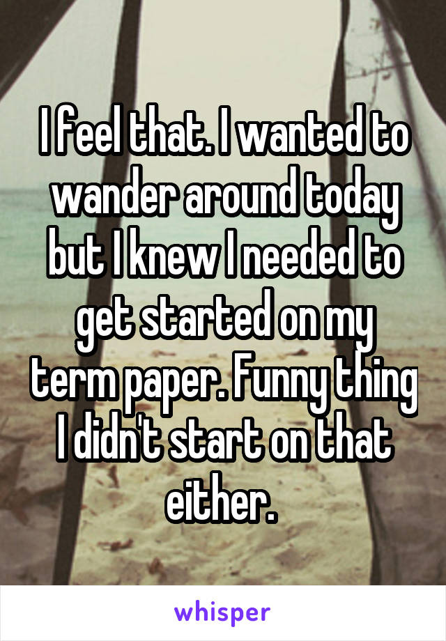I feel that. I wanted to wander around today but I knew I needed to get started on my term paper. Funny thing I didn't start on that either. 