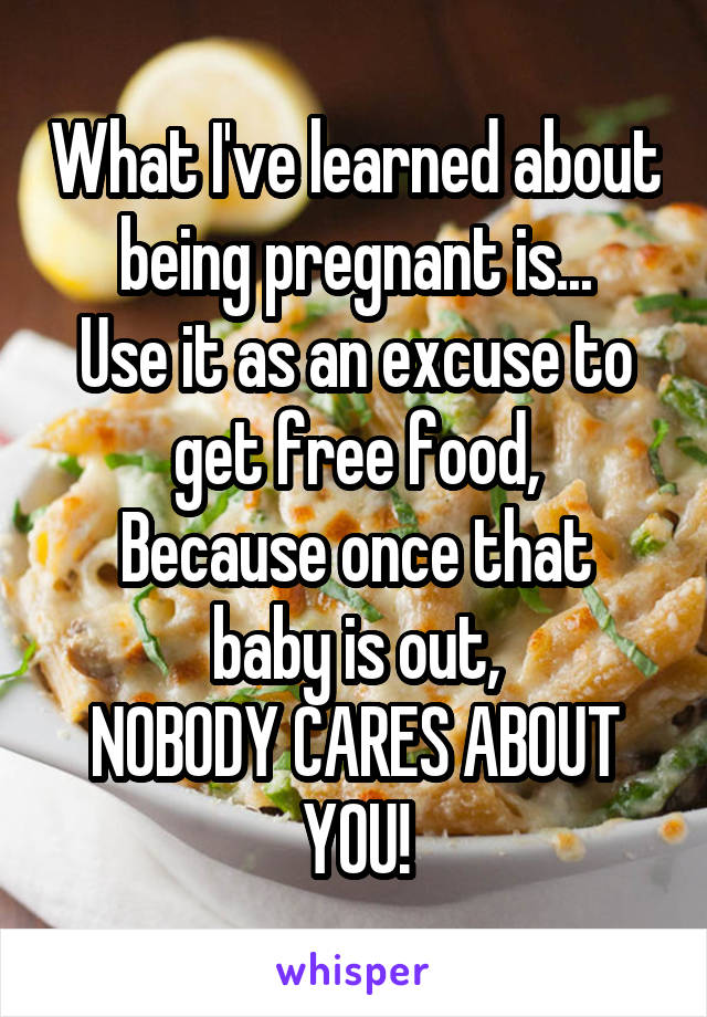 What I've learned about being pregnant is...
Use it as an excuse to get free food,
Because once that baby is out,
NOBODY CARES ABOUT YOU!