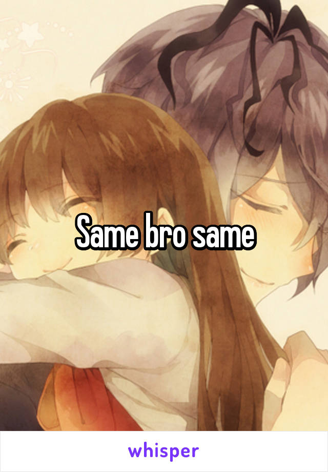 Same bro same