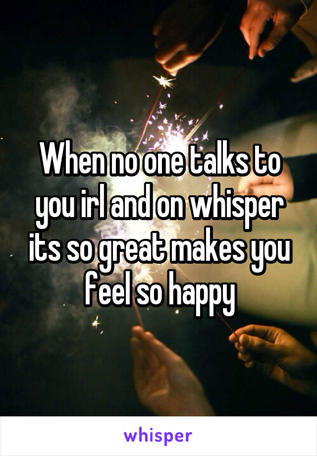 When no one talks to you irl and on whisper its so great makes you feel so happy