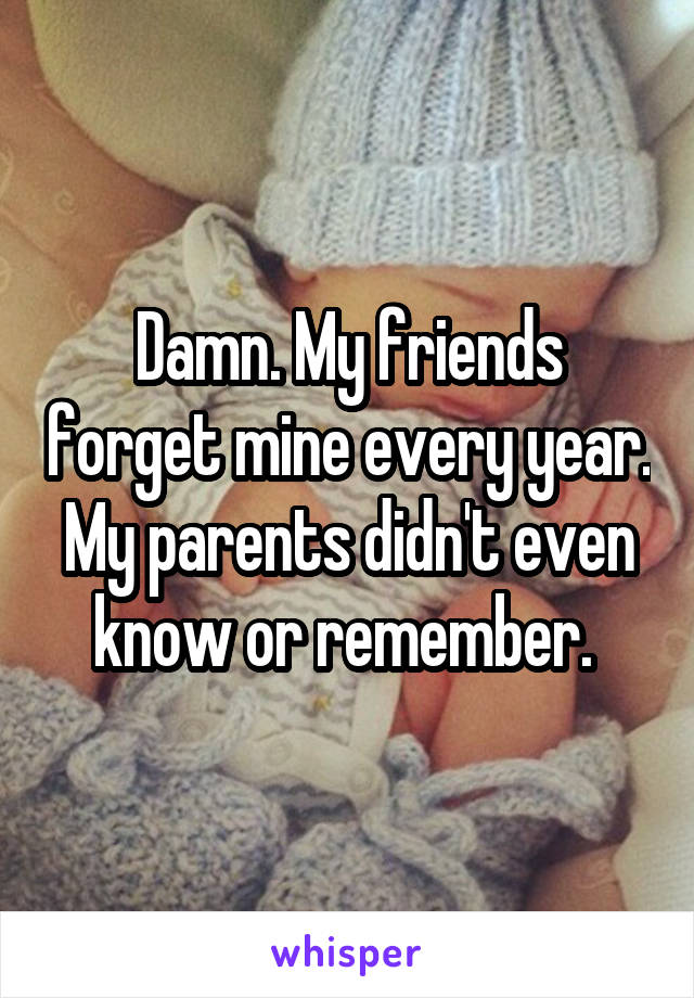 Damn. My friends forget mine every year. My parents didn't even know or remember. 