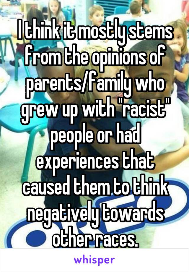 I think it mostly stems from the opinions of parents/family who grew up with "racist" people or had experiences that caused them to think negatively towards other races.