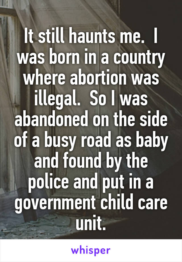 It still haunts me.  I was born in a country where abortion was illegal.  So I was abandoned on the side of a busy road as baby and found by the police and put in a government child care unit.