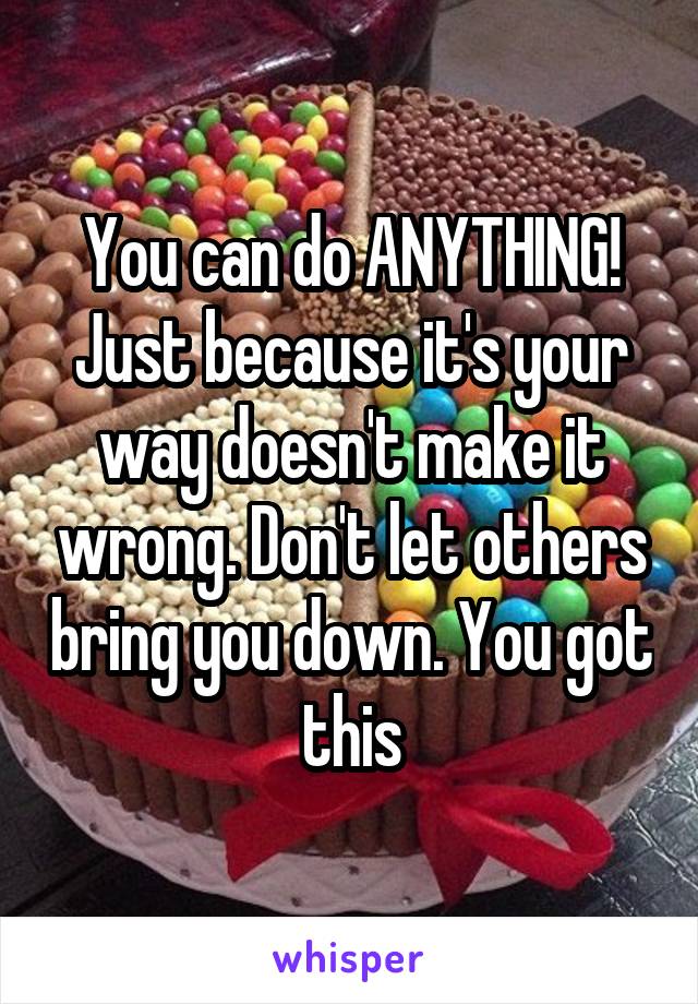 You can do ANYTHING! Just because it's your way doesn't make it wrong. Don't let others bring you down. You got this