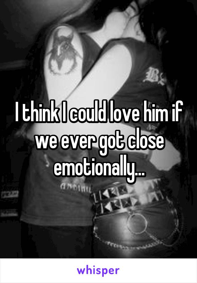 I think I could love him if we ever got close emotionally...