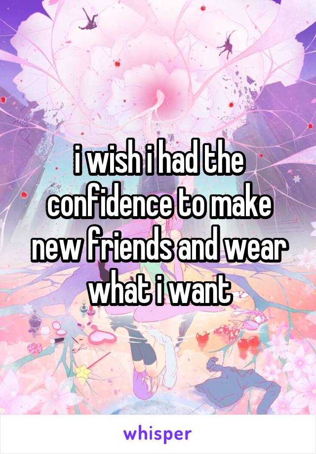 i wish i had the confidence to make new friends and wear what i want