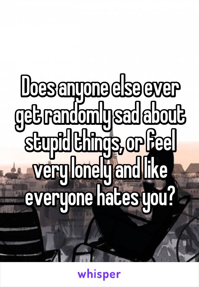 Does anyone else ever get randomly sad about stupid things, or feel very lonely and like everyone hates you?