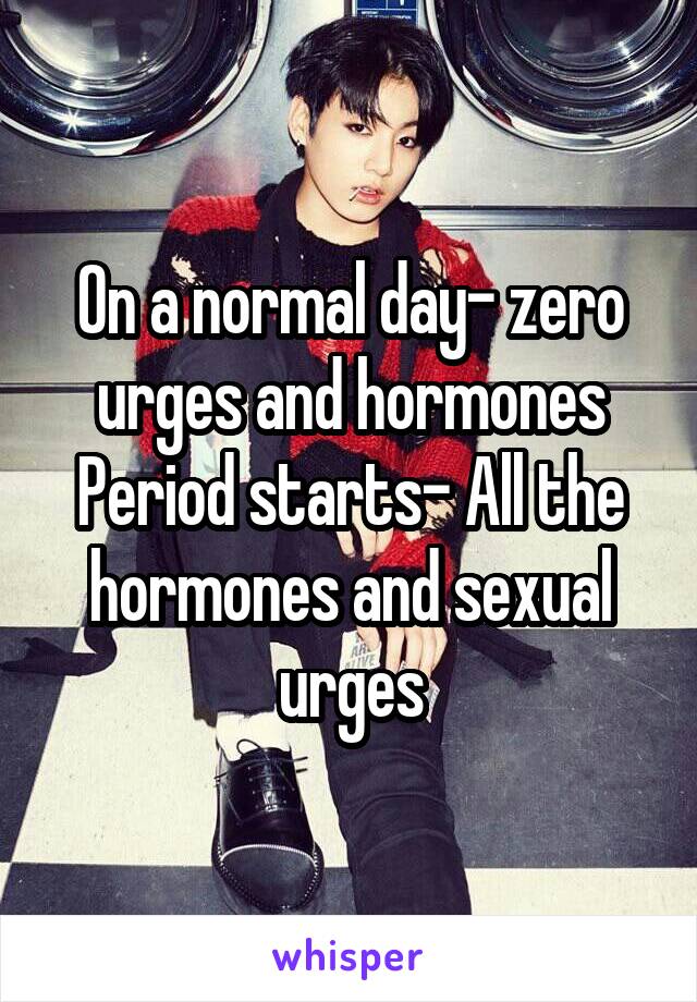On a normal day- zero urges and hormones
Period starts- All the hormones and sexual urges