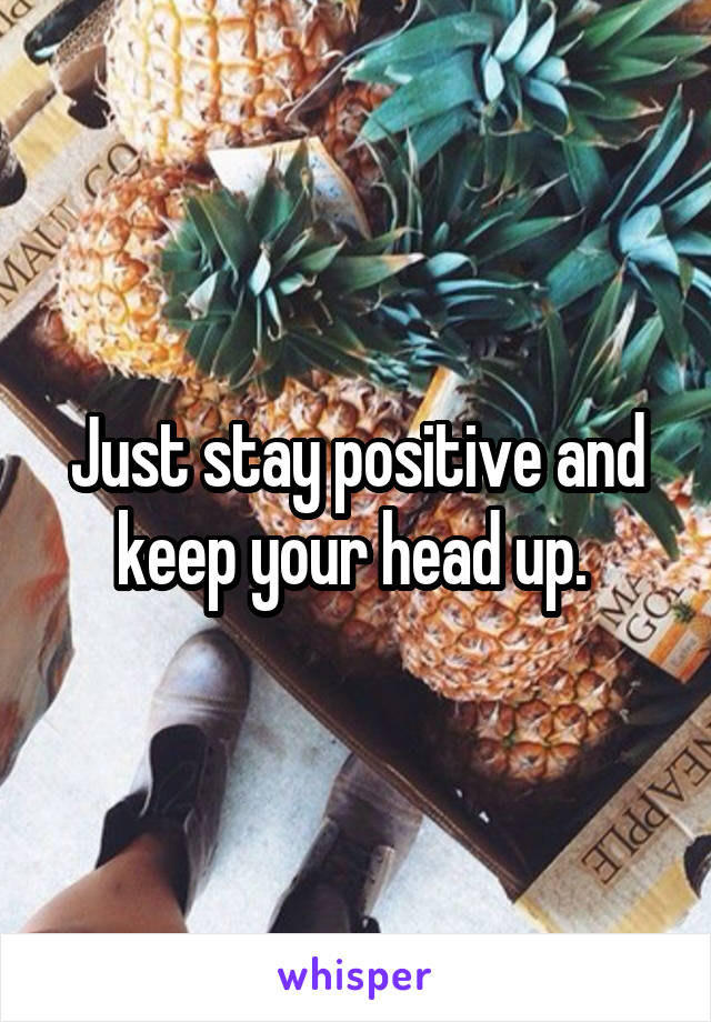 Just stay positive and keep your head up. 