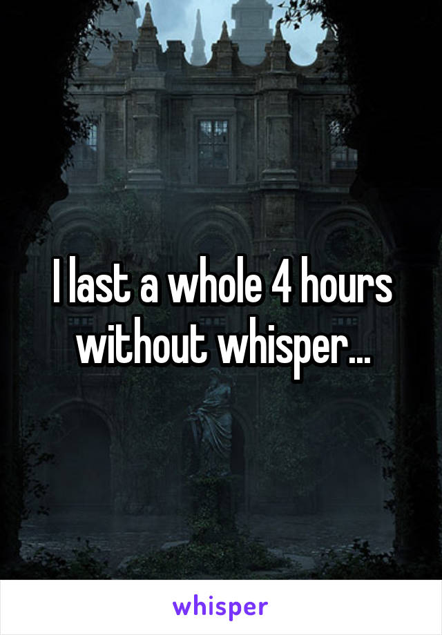 I last a whole 4 hours without whisper...