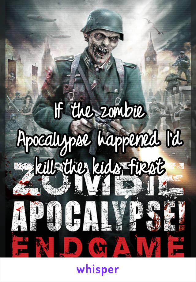 If the zombie Apocalypse happened I'd kill the kids first
