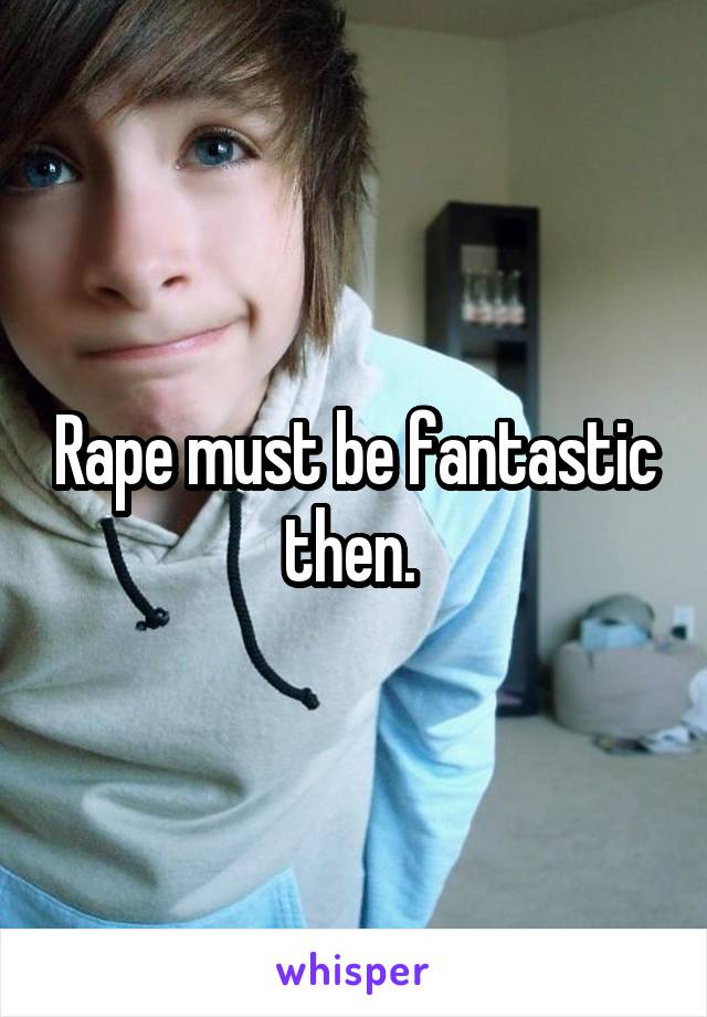 Rape must be fantastic then. 