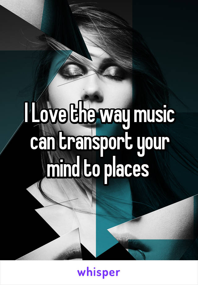 I Love the way music can transport your mind to places 