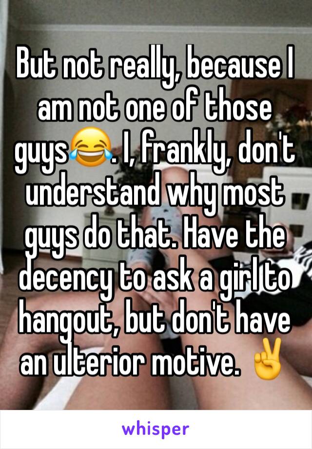 But not really, because I am not one of those guys😂. I, frankly, don't understand why most guys do that. Have the decency to ask a girl to hangout, but don't have an ulterior motive. ✌️️