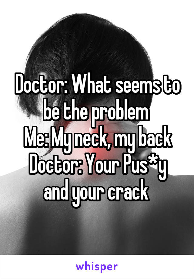 Doctor: What seems to be the problem 
Me: My neck, my back
Doctor: Your Pus*y and your crack 