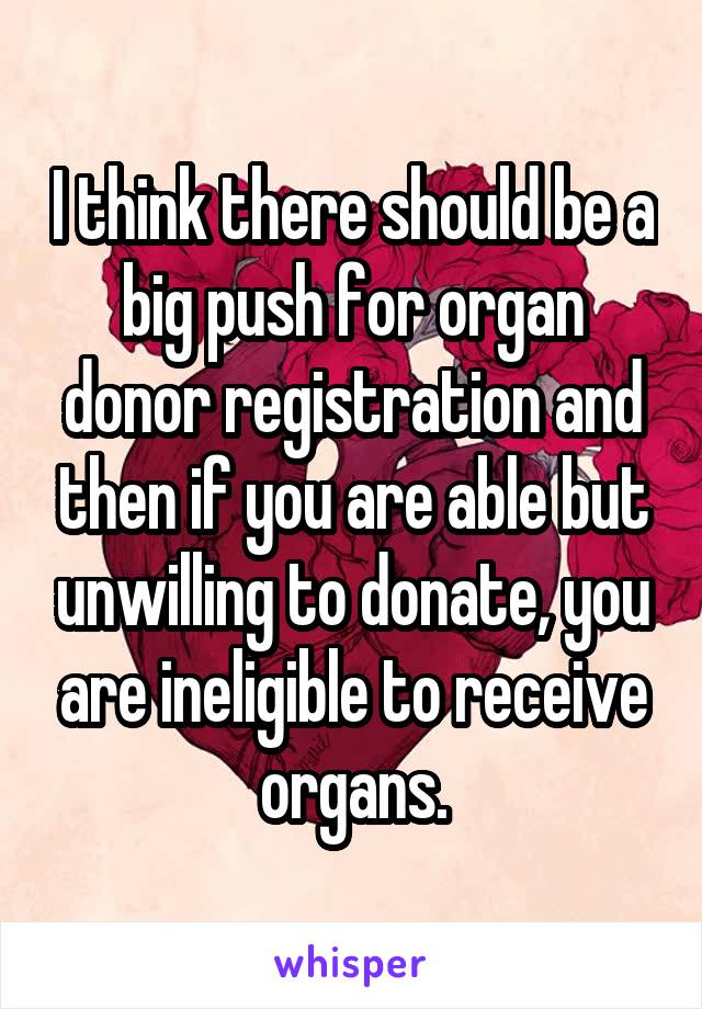 I think there should be a big push for organ donor registration and then if you are able but unwilling to donate, you are ineligible to receive organs.