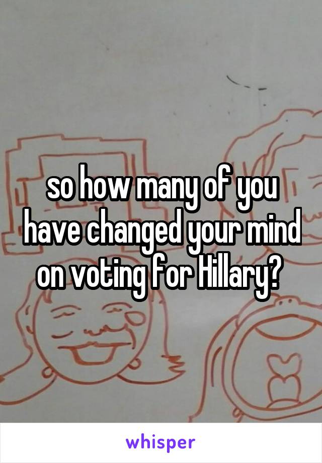 so how many of you have changed your mind on voting for Hillary? 
