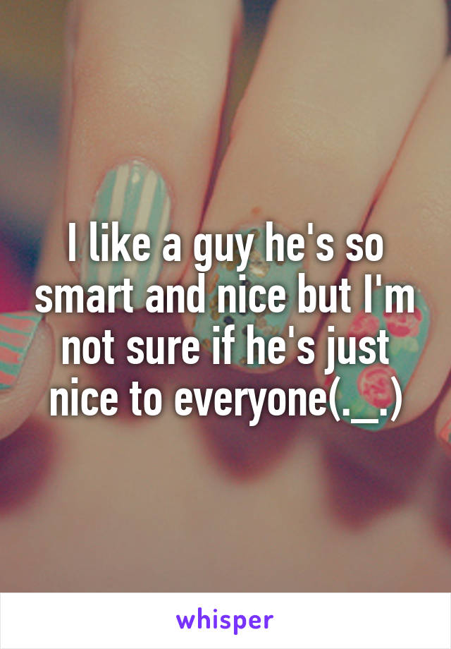 I like a guy he's so smart and nice but I'm not sure if he's just nice to everyone(._.)