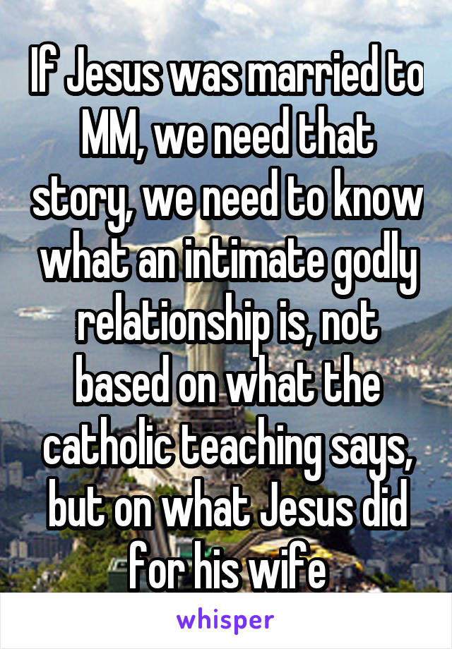 If Jesus was married to MM, we need that story, we need to know what an intimate godly relationship is, not based on what the catholic teaching says, but on what Jesus did for his wife