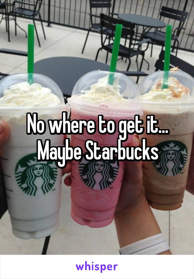 No where to get it... Maybe Starbucks