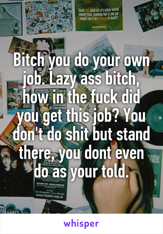 Bitch you do your own job. Lazy ass bitch, how in the fuck did you get this job? You don't do shit but stand there, you dont even do as your told.
