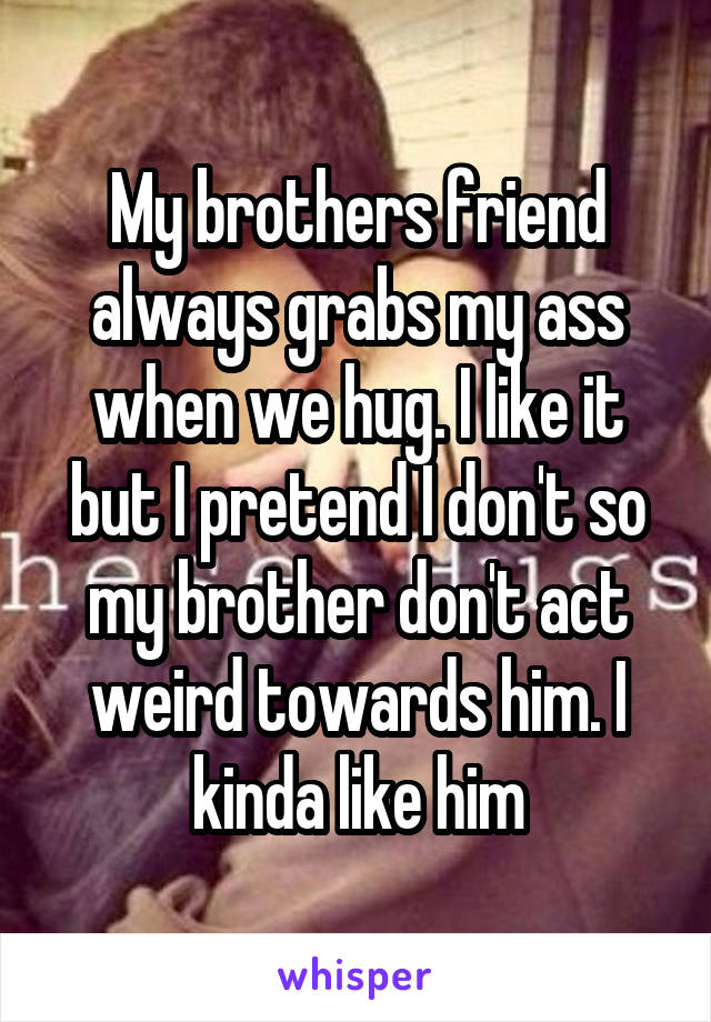 My brothers friend always grabs my ass when we hug. I like it but I pretend I don't so my brother don't act weird towards him. I kinda like him