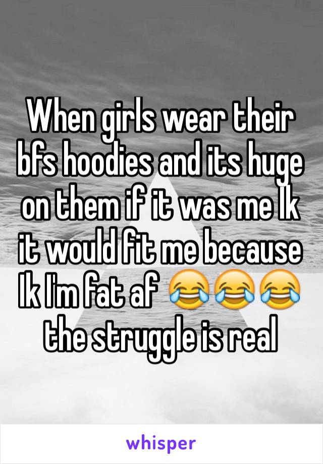 When girls wear their bfs hoodies and its huge on them if it was me Ik it would fit me because Ik I'm fat af 😂😂😂 the struggle is real 