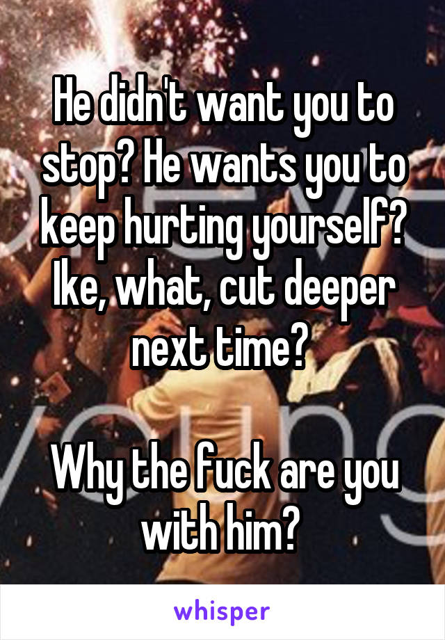 He didn't want you to stop? He wants you to keep hurting yourself? Ike, what, cut deeper next time? 

Why the fuck are you with him? 