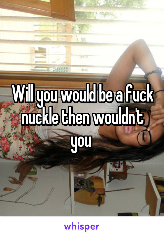 Will you would be a fuck nuckle then wouldn't you 