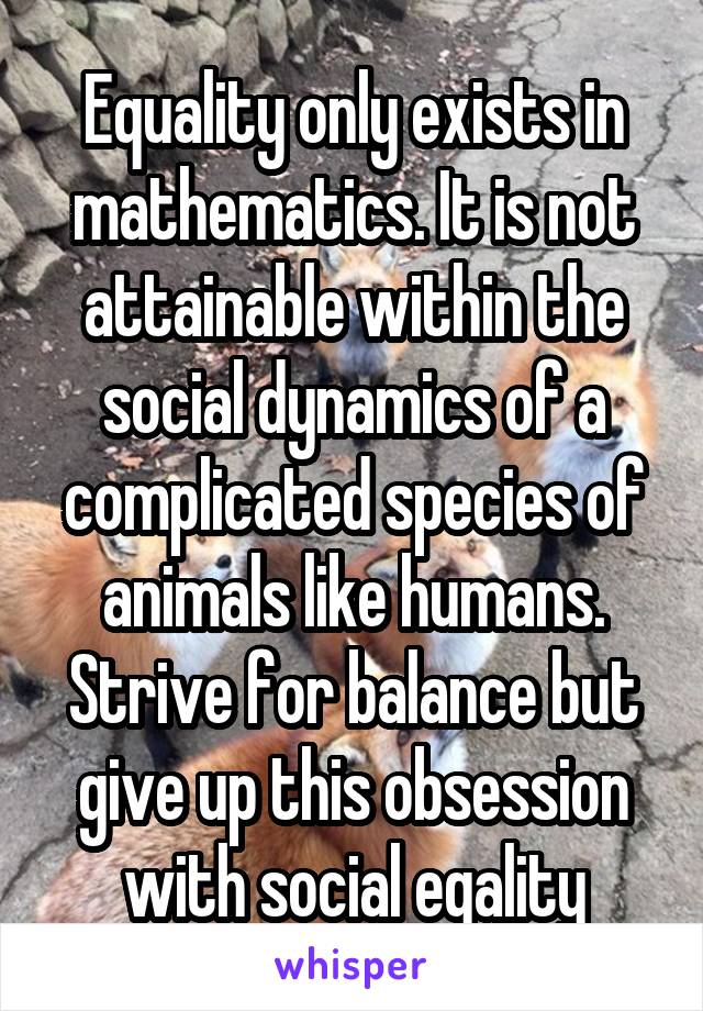 Equality only exists in mathematics. It is not attainable within the social dynamics of a complicated species of animals like humans. Strive for balance but give up this obsession with social eqality