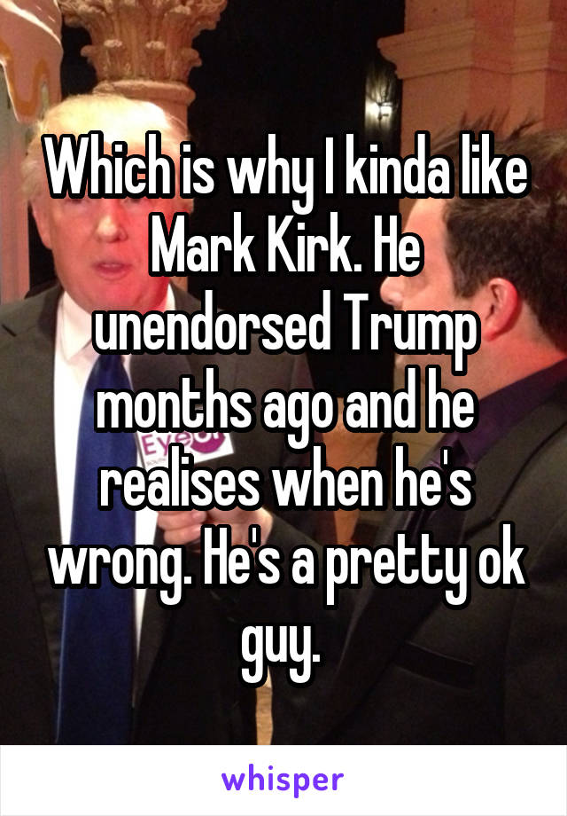 Which is why I kinda like Mark Kirk. He unendorsed Trump months ago and he realises when he's wrong. He's a pretty ok guy. 