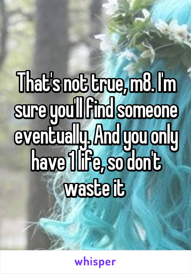 That's not true, m8. I'm sure you'll find someone eventually. And you only have 1 life, so don't waste it 
