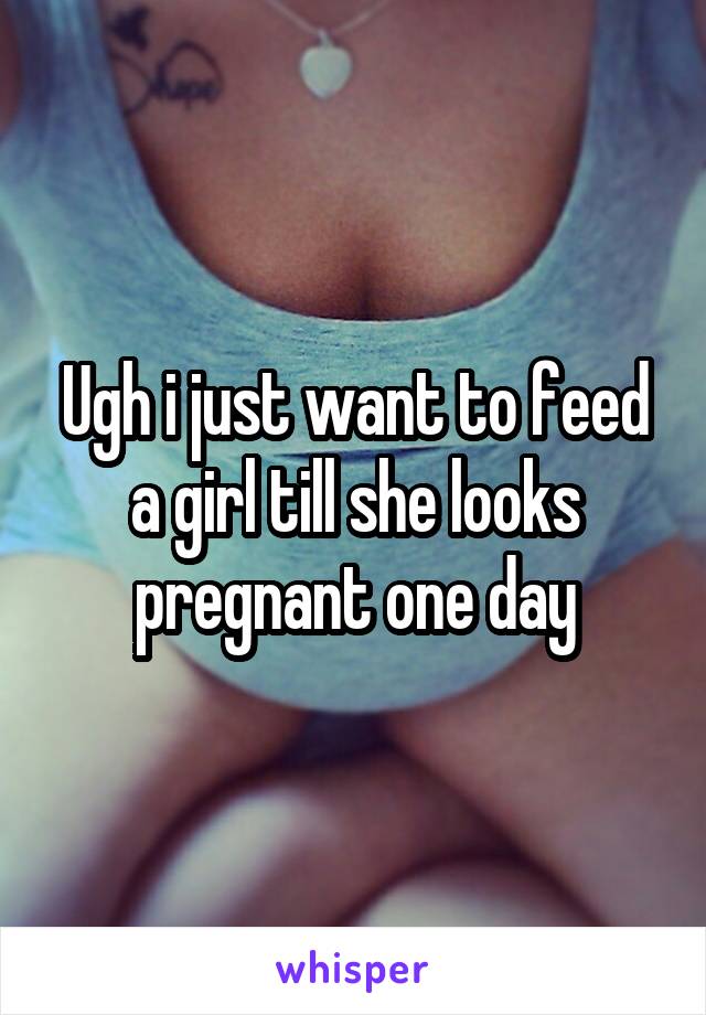 Ugh i just want to feed a girl till she looks pregnant one day