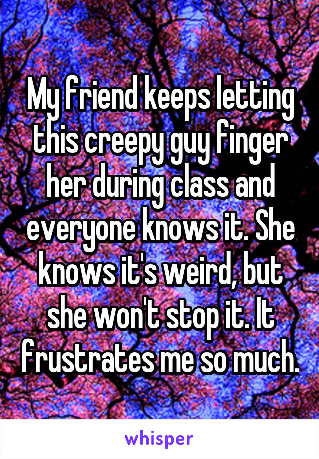 My friend keeps letting this creepy guy finger her during class and everyone knows it. She knows it's weird, but she won't stop it. It frustrates me so much.