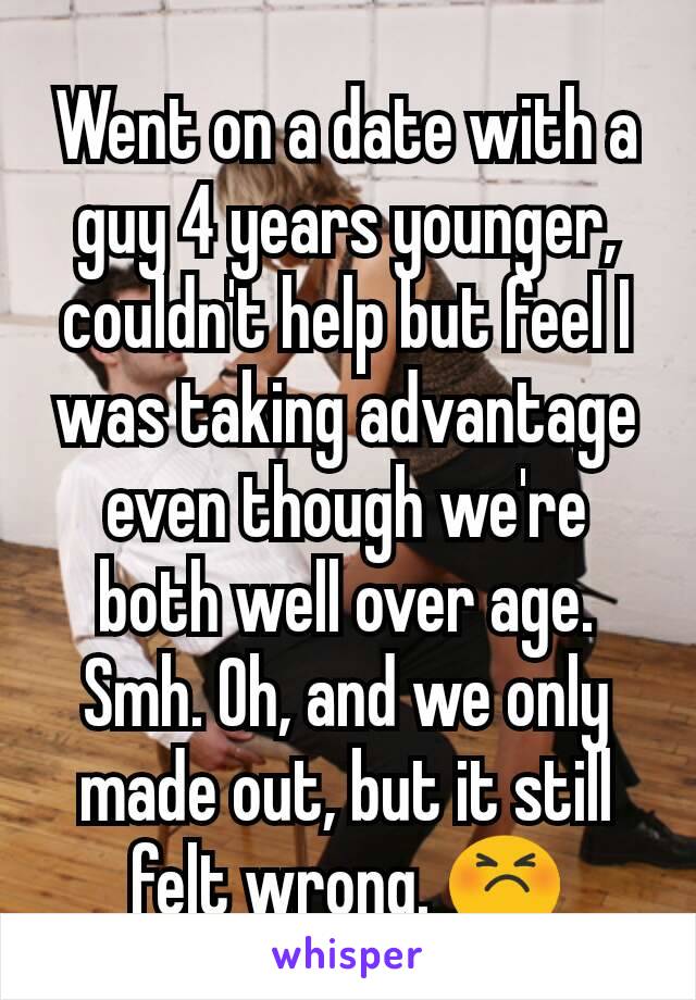 Went on a date with a guy 4 years younger, couldn't help but feel I was taking advantage even though we're both well over age. Smh. Oh, and we only made out, but it still felt wrong. 😣