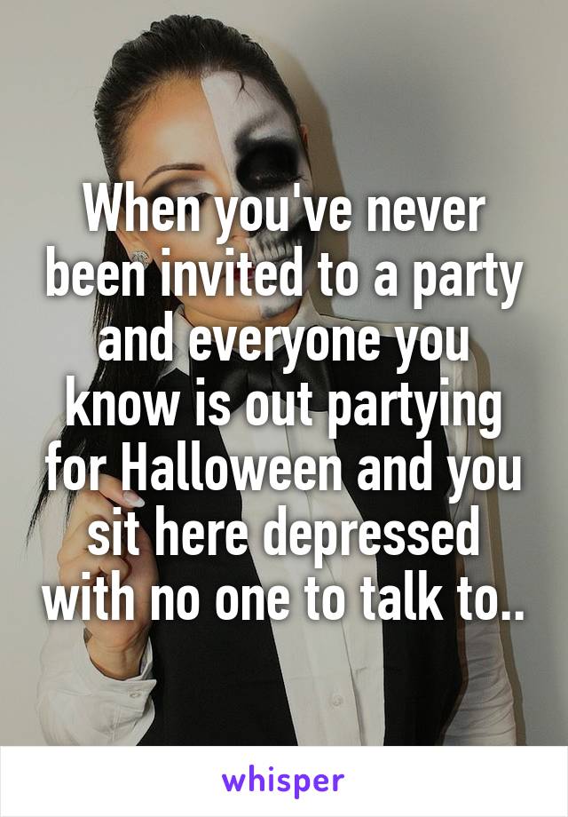 When you've never been invited to a party and everyone you know is out partying for Halloween and you sit here depressed with no one to talk to..